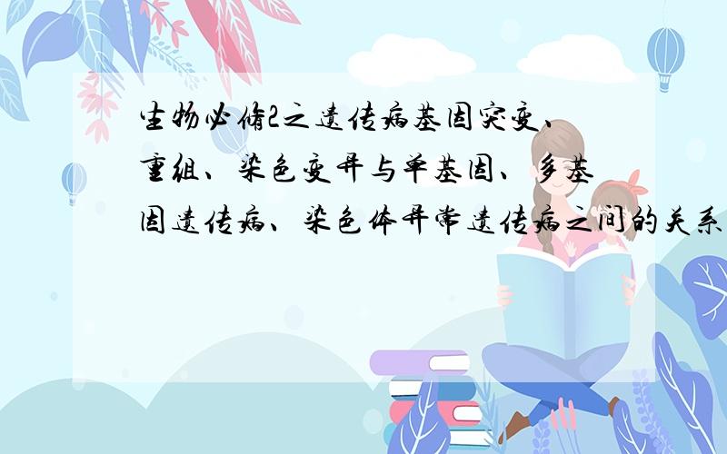 生物必修2之遗传病基因突变、重组、染色变异与单基因、多基因遗传病、染色体异常遗传病之间的关系是什么?遗传病主要分为哪几个部分?