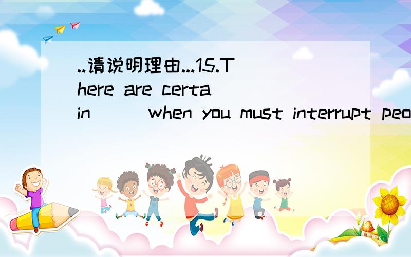 ..请说明理由...15.There are certain __ when you must interrupt people who are in the middle of doing something.A.conditions B.situations C.occasions D.environment 16.Lightning is a __ of electrical current from a cloud to the ground or one cloud