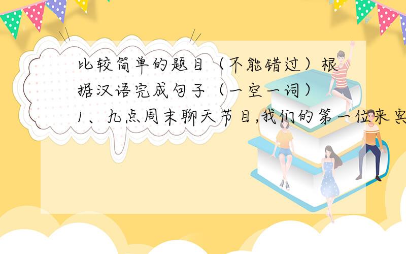 比较简单的题目（不能错过）根据汉语完成句子（一空一词） 1、九点周末聊天节目,我们的第一位来宾是艾伦. ( )( )9 o'clock Weekend Chat.Our ( )( )is Alan. 2、这期的实话实说是专门为孩子准备的. Th