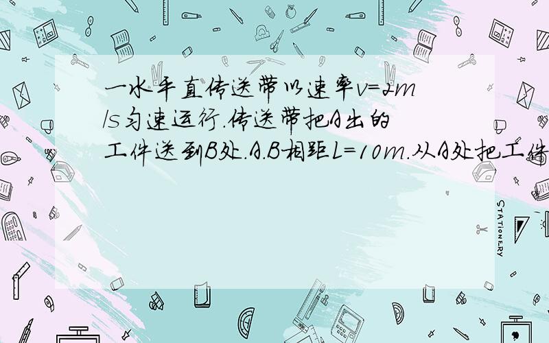 一水平直传送带以速率v=2m/s匀速运行.传送带把A出的工件送到B处.A.B相距L=10m.从A处把工件轻轻放到传送带上,经过时间t=6s能传送到处,传送带与工件的动摩擦因素u为多大?如果提高传送带的运作