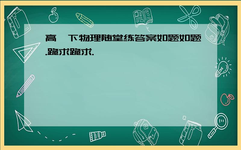 高一下物理随堂练答案如题如题.跪求跪求.