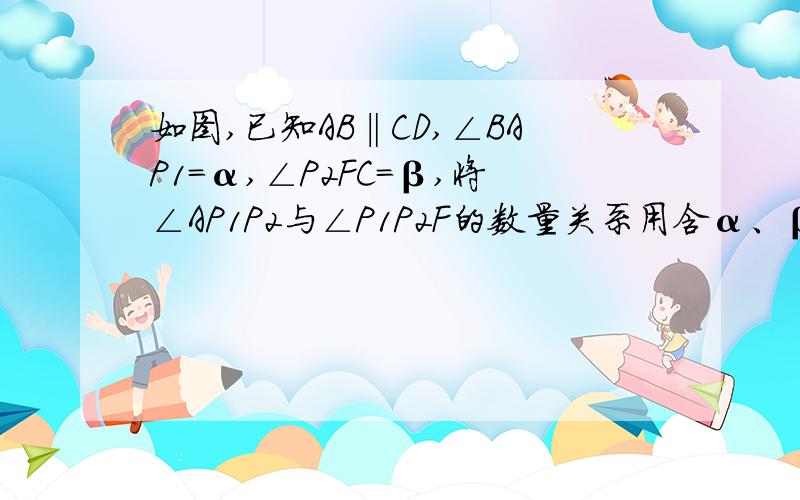 如图,已知AB‖CD,∠BAP1=α,∠P2FC=β,将∠AP1P2与∠P1P2F的数量关系用含α、β的式子表示出来、