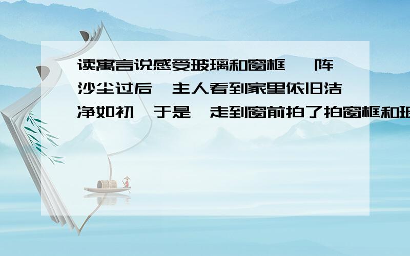 读寓言说感受玻璃和窗框 一阵沙尘过后,主人看到家里依旧洁净如初,于是,走到窗前拍了拍窗框和玻璃说：“感谢你们俩用自己的身躯把沙尘阻挡在了屋外.”玻璃笑了笑说：“要说这阻挡沙