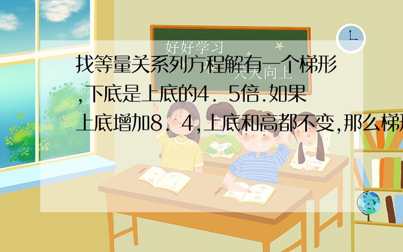 找等量关系列方程解有一个梯形,下底是上底的4．5倍.如果上底增加8．4,上底和高都不变,那么梯形就变成了一个平形四边形,原来梯形的上底是多少米