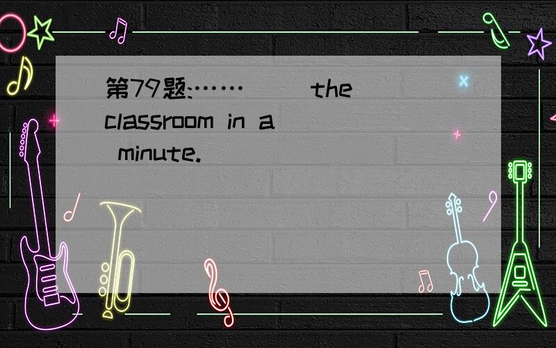 第79题:……（ ）the classroom in a minute.