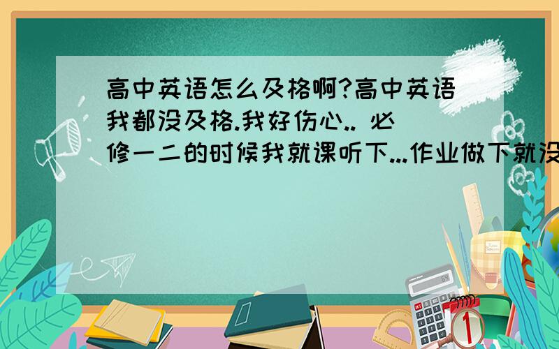 高中英语怎么及格啊?高中英语我都没及格.我好伤心.. 必修一二的时候我就课听下...作业做下就没了..所以..不及格了 现在学必修三.我每天读课文..做几题选择.一篇阅读..而且我做的一般都是