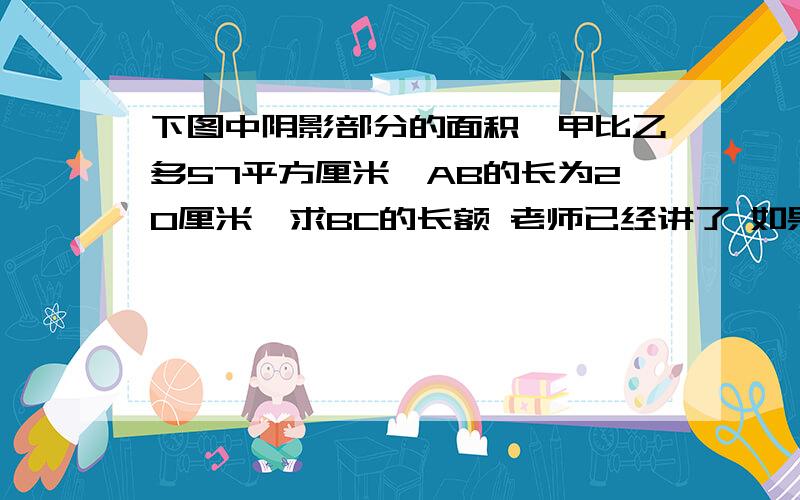 下图中阴影部分的面积,甲比乙多57平方厘米,AB的长为20厘米,求BC的长额 老师已经讲了 如果有需要的同学 可加我为好友 我会告诉你答案