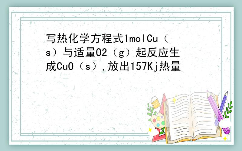 写热化学方程式1molCu（s）与适量O2（g）起反应生成CuO（s）,放出157Kj热量