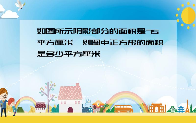 如图所示阴影部分的面积是75平方厘米,则图中正方形的面积是多少平方厘米