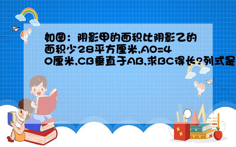 如图：阴影甲的面积比阴影乙的面积少28平方厘米,AO=40厘米,CB垂直于AB,求BC得长?列式是否是：3.14*40*40÷2=3.14*1600÷2=5024÷2=2512平方厘米40*2=80厘米2512+28=2540厘米2540*2÷80=63.5厘米