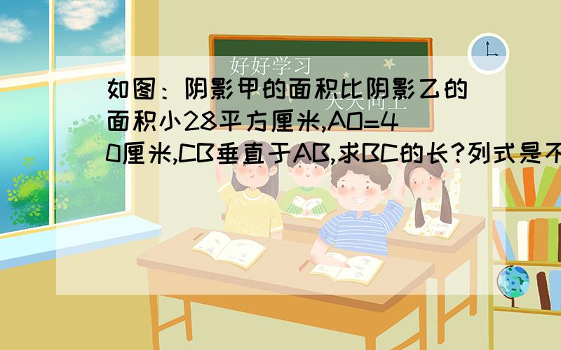 如图：阴影甲的面积比阴影乙的面积小28平方厘米,AO=40厘米,CB垂直于AB,求BC的长?列式是不是：3.14*40*40÷2=3.14*1600÷2=5024÷2=2512平方厘米40*20=80厘米2512+28=2540厘米2540*2÷80=63.5厘米