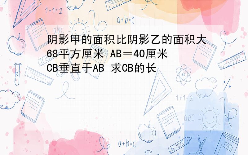 阴影甲的面积比阴影乙的面积大68平方厘米 AB＝40厘米CB垂直于AB 求CB的长