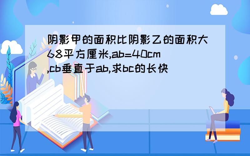 阴影甲的面积比阴影乙的面积大68平方厘米,ab=40cm,cb垂直于ab,求bc的长快