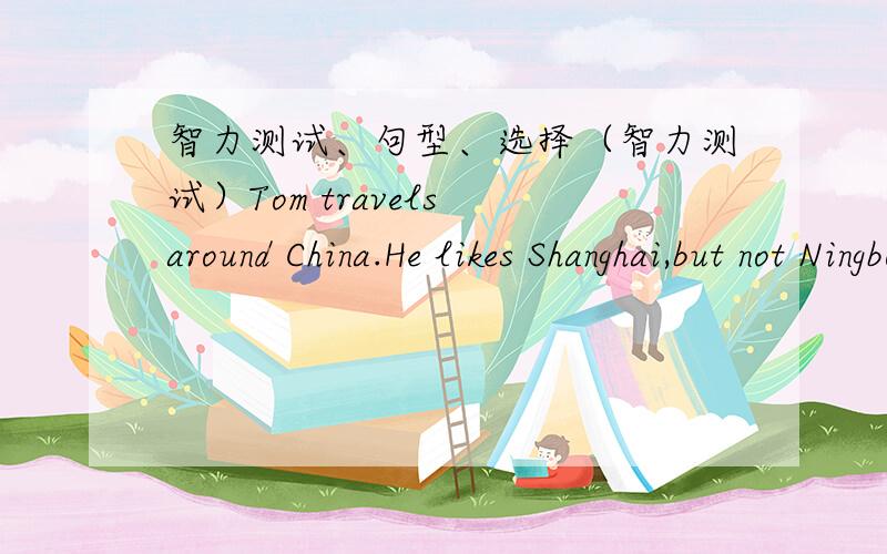 智力测试、句型、选择（智力测试）Tom travels around China.He likes Shanghai,but not Ningbo.He likes Tianjin,but not Zhengzhou.He likes Beijing,but not Chongqing.Do you think he will like Dalian?Give your reason please.（同意句转