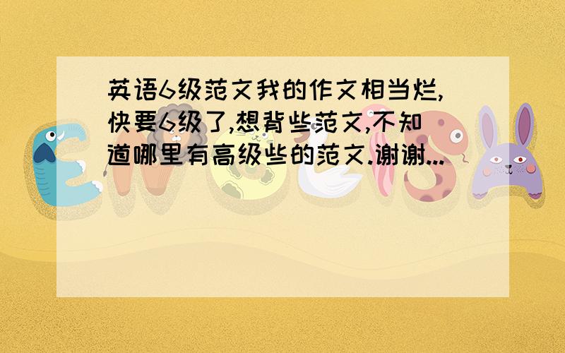 英语6级范文我的作文相当烂,快要6级了,想背些范文,不知道哪里有高级些的范文.谢谢...