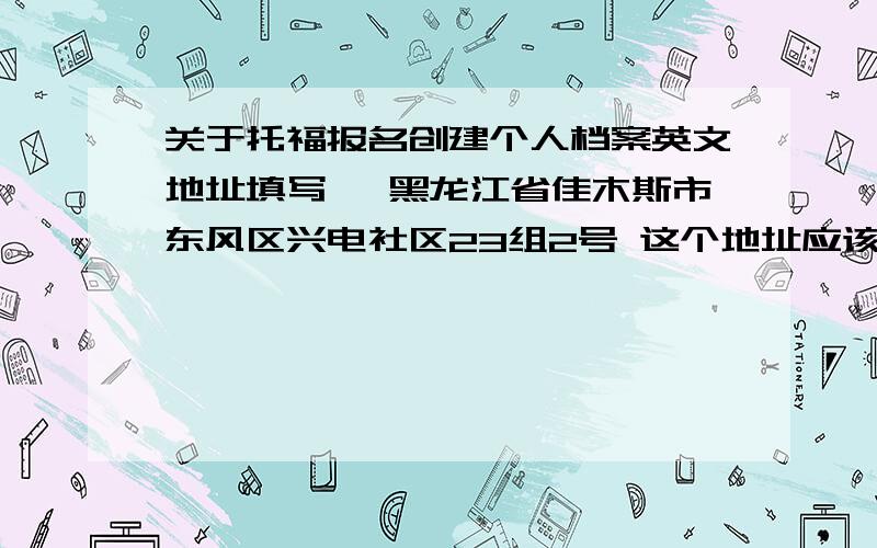 关于托福报名创建个人档案英文地址填写 ,黑龙江省佳木斯市东风区兴电社区23组2号 这个地址应该怎么样填写英文地址 4行英文地址