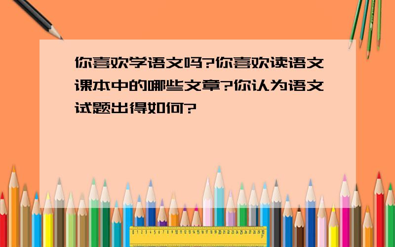 你喜欢学语文吗?你喜欢读语文课本中的哪些文章?你认为语文试题出得如何?