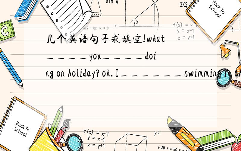 几个英语句子求填空!what____you____doing on holiday?oh,I______swimming in the sea.I_________to meet your boyfriend.oh,he's very busy.He______going sailing at weekengs so he studies hard all week.I________to buy some rinning shoes.What______yo