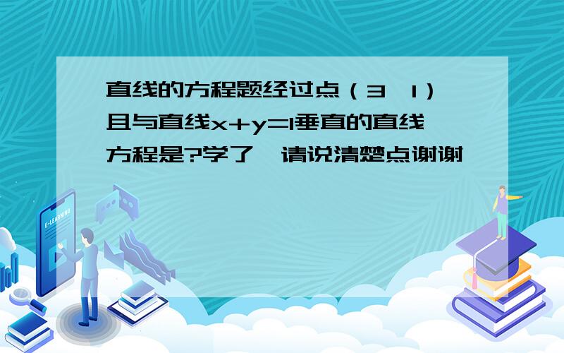 直线的方程题经过点（3,1）且与直线x+y=1垂直的直线方程是?学了,请说清楚点谢谢