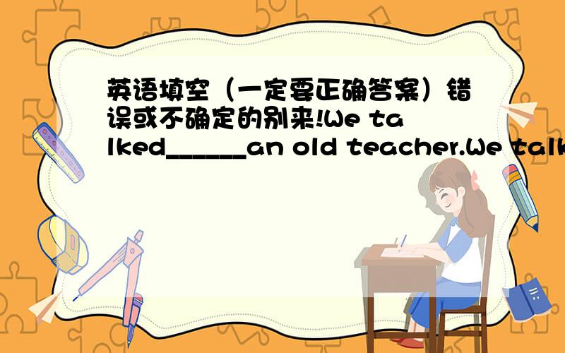 英语填空（一定要正确答案）错误或不确定的别来!We talked______an old teacher.We talked___our good old days.注意!错误的或不确定的别来!o(∩_∩)o...哈哈