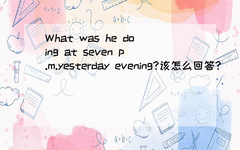 What was he doing at seven p.m.yesterday evening?该怎么回答?