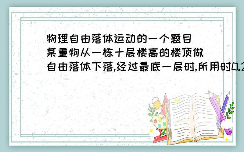 物理自由落体运动的一个题目 某重物从一栋十层楼高的楼顶做自由落体下落,经过最底一层时,所用时0.25秒,则这栋楼的高度为多少?