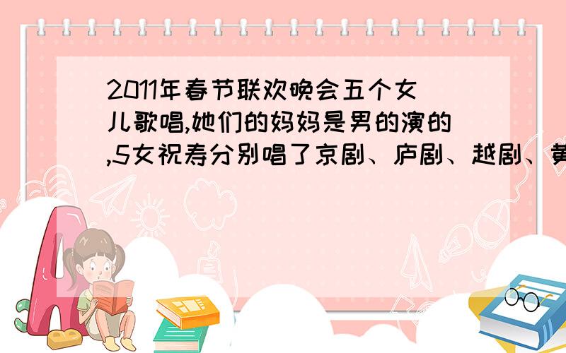 2011年春节联欢晚会五个女儿歌唱,她们的妈妈是男的演的,5女祝寿分别唱了京剧、庐剧、越剧、黄梅戏 ,这个节目叫什么名字?反正我记得有个女儿是说最近当了世博志愿者···她妈妈说她们分