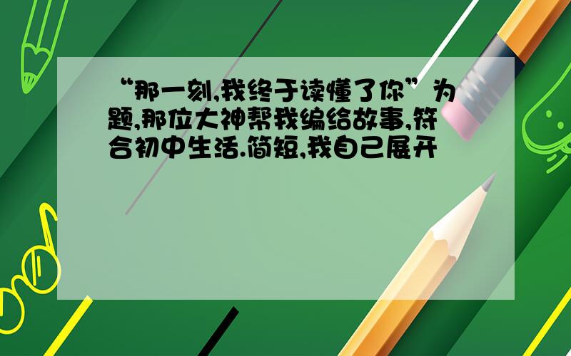 “那一刻,我终于读懂了你”为题,那位大神帮我编给故事,符合初中生活.简短,我自己展开