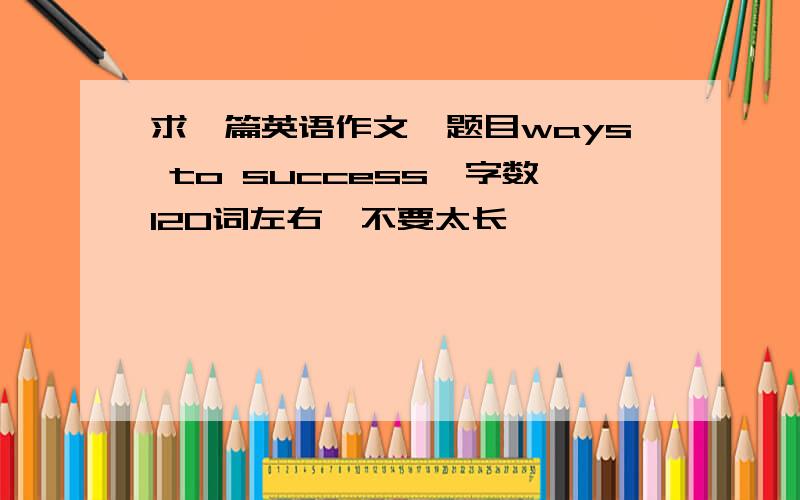 求一篇英语作文,题目ways to success,字数120词左右,不要太长