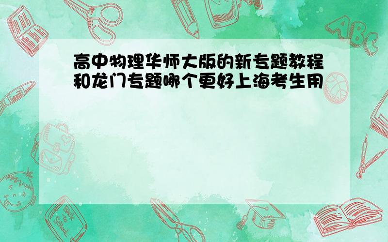 高中物理华师大版的新专题教程和龙门专题哪个更好上海考生用