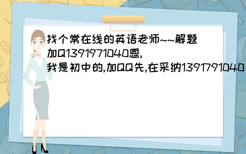 找个常在线的英语老师~~解题加Q1391971040恩,我是初中的,加QQ先,在采纳1391791040