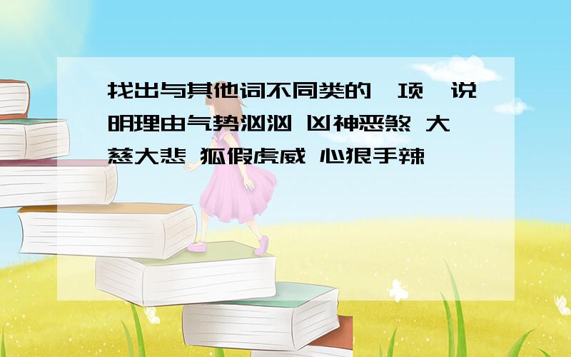 找出与其他词不同类的一项,说明理由气势汹汹 凶神恶煞 大慈大悲 狐假虎威 心狠手辣