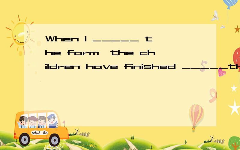 When I _____ the farm,the children have finished _____the apple.A.reach;picking B.got;picking C.came;picked D.arrived in;to pick