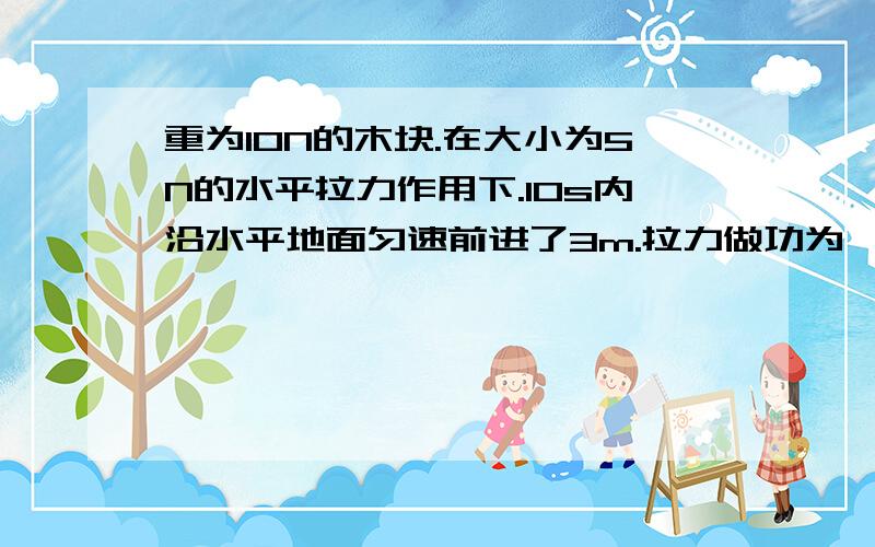 重为10N的木块.在大小为5N的水平拉力作用下.10s内沿水平地面匀速前进了3m.拉力做功为—J.功率为—W.若水平拉力的大小变为3N.则木块在水平方向上所受合力大小为—.以上是完整的原题