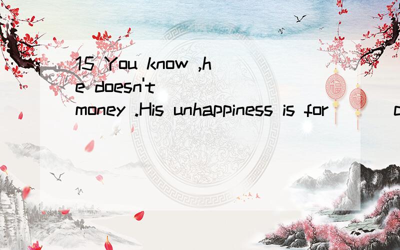 15 You know ,he doesn't ( ) money .His unhappiness is for ( ) courage to face the fact.A lack of ; lack B lack ;lack of C lack ; shortage of D lack of ; a shortage of 6 -Why Tom ,you shirt is so dirty!-Mum,I ( ) my storeroom downstairs.A cleaned B ha