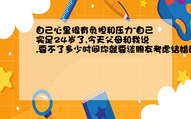 自己心里很有负担和压力~自己实足24岁了,今天父母和我说,要不了多少时间你就要谈朋友考虑结婚的事了,连自己已经结婚的某个同学都在催我,说我该考虑考虑了,被他们说了老烦人的!我现在