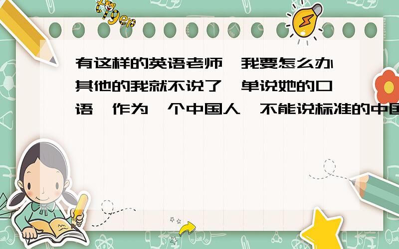 有这样的英语老师、我要怎么办其他的我就不说了,单说她的口语,作为一个中国人,不能说标准的中国话,我忍了,毕竟她是学英语的啊,可是她英语都说不好啊,我长这么大还没见过有人把China读