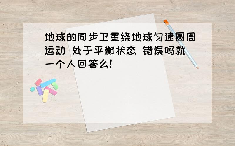 地球的同步卫星绕地球匀速圆周运动 处于平衡状态 错误吗就一个人回答么!