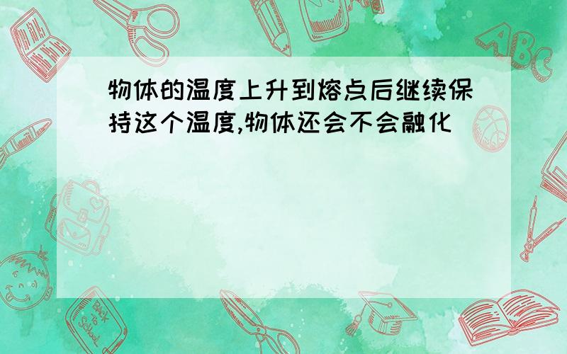 物体的温度上升到熔点后继续保持这个温度,物体还会不会融化