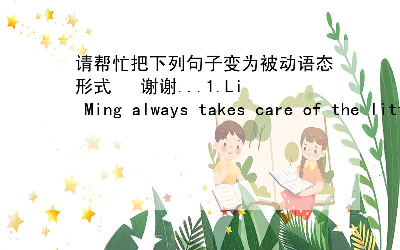 请帮忙把下列句子变为被动语态形式   谢谢...1.Li Ming always takes care of the little girl when her parents are away from home.2.We will have finished the book by end of next week.3.They are building a new teaching building in front o