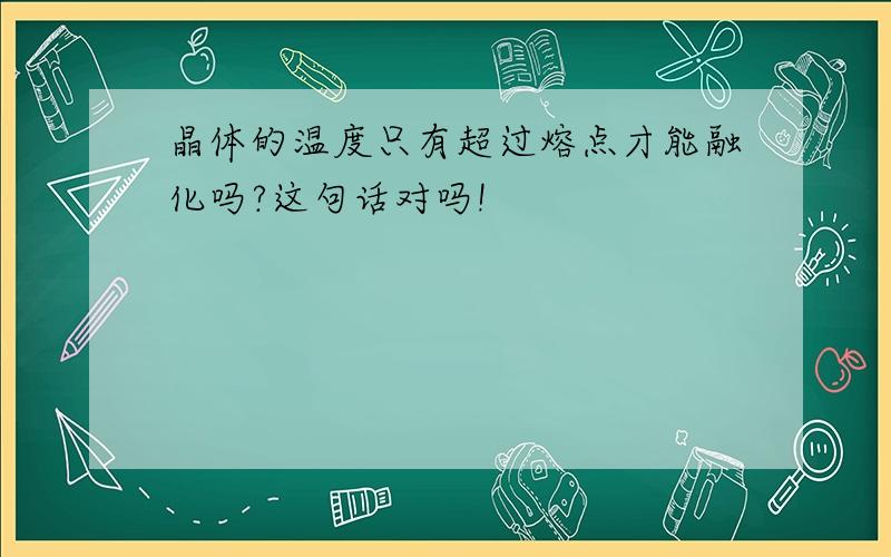 晶体的温度只有超过熔点才能融化吗?这句话对吗!