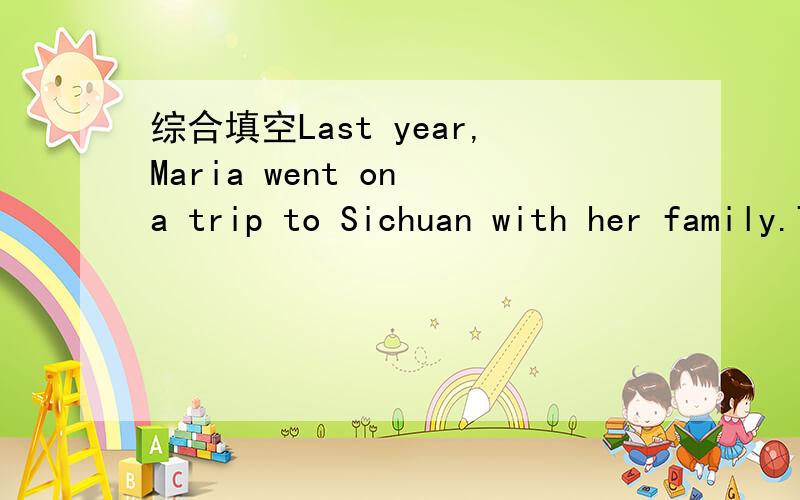 综合填空Last year,Maria went on a trip to Sichuan with her family.Their t__1__ was interesting.The people there were very f__2__.She h__3__ a good time there.She s__4__ there for 5 days.And she v__5__ many places of interest in Sichuan.She was ve