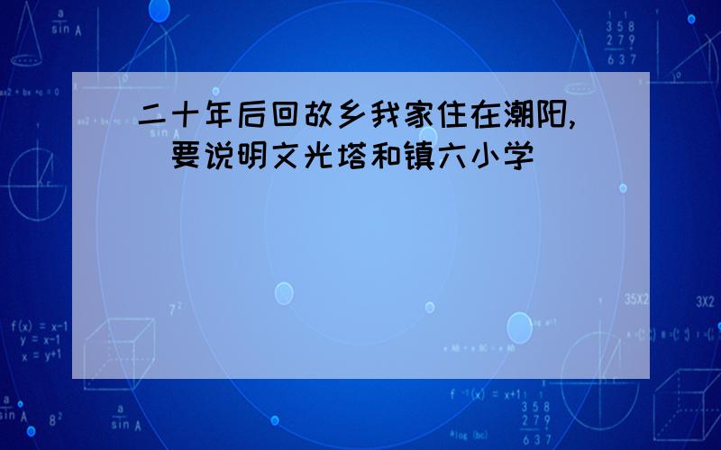 二十年后回故乡我家住在潮阳,（要说明文光塔和镇六小学）