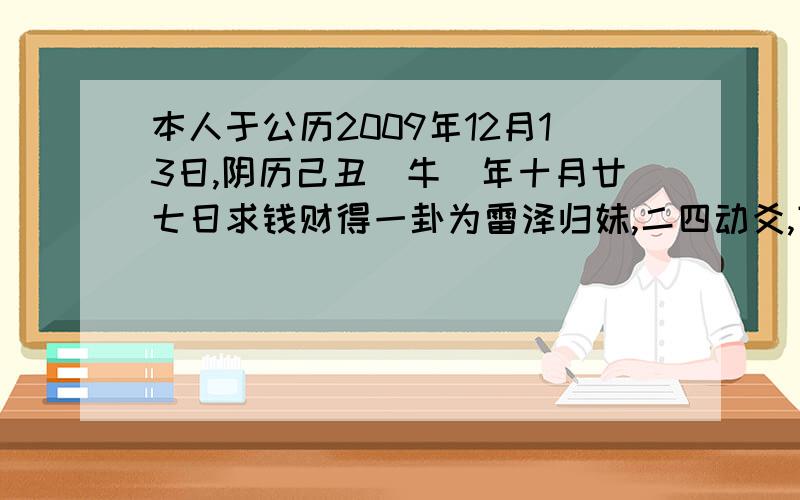 本人于公历2009年12月13日,阴历己丑(牛)年十月廿七日求钱财得一卦为雷泽归妹,二四动爻,变卦后得地雷复,不知如何解释,亦不知此钱财能否得保成功?对不起忘了说了 是子时起的卦