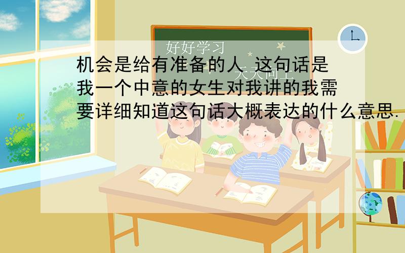 机会是给有准备的人 这句话是我一个中意的女生对我讲的我需要详细知道这句话大概表达的什么意思.