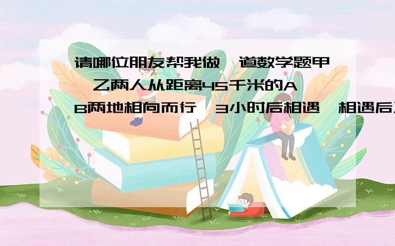 请哪位朋友帮我做一道数学题甲、乙两人从距离45千米的A、B两地相向而行,3小时后相遇,相遇后乙继续前行,甲原地休息半小时后立即返回,乙每小时增加2千米,结果两人同时到达A点.问甲、乙二