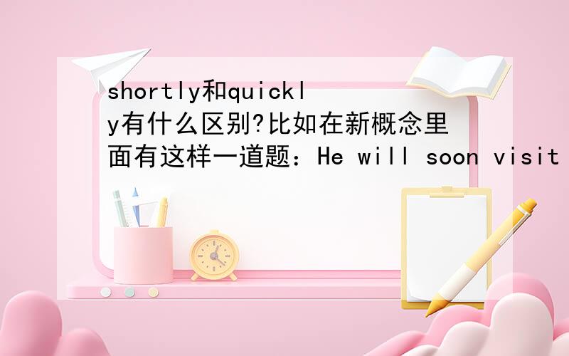 shortly和quickly有什么区别?比如在新概念里面有这样一道题：He will soon visit beijin. He will visit beijin _____.A  quickly       B   for a short time  C  shortly       D   in a hurry谢谢大家指点!