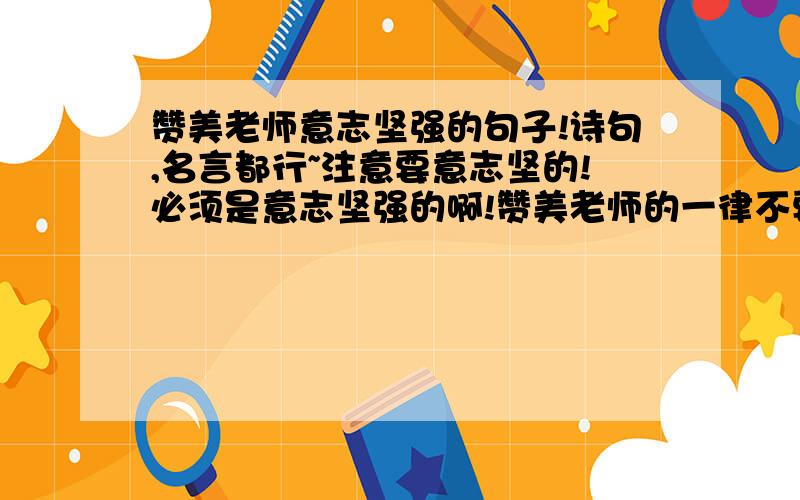 赞美老师意志坚强的句子!诗句,名言都行~注意要意志坚的!必须是意志坚强的啊!赞美老师的一律不要!