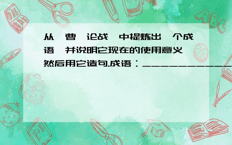 从《曹刿论战》中提炼出一个成语,并说明它现在的使用意义,然后用它造句.成语：____________________________.现在的使用意义：__________________.造句：____________________________.