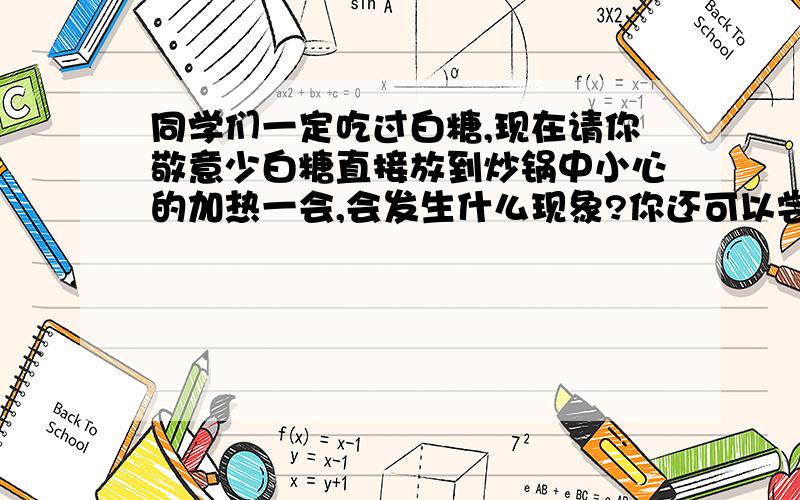 同学们一定吃过白糖,现在请你敬意少白糖直接放到炒锅中小心的加热一会,会发生什么现象?你还可以尝尝冷却后的黑色固体还是甜的吗?这是发生那种变化呢?没时间做!